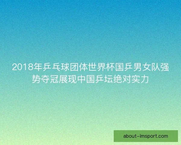 2018年乒乓球团体世界杯国乒男女队强势夺冠展现中国乒坛绝对实力