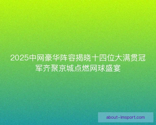 2025中网豪华阵容揭晓十四位大满贯冠军齐聚京城点燃网球盛宴
