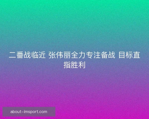 二番战临近 张伟丽全力专注备战 目标直指胜利